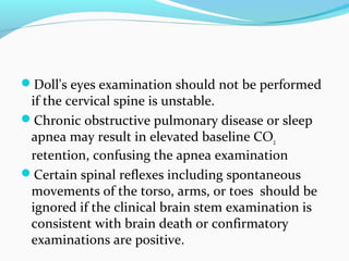 Doll's eyes examination should not be performed
if the cervical spine is unstable.
Chronic obstructive pulmonary disease or sleep
apnea may result in elevated baseline CO2
retention, confusing the apnea examination
Certain spinal reflexes including spontaneous
movements of the torso, arms, or toes should be
ignored if the clinical brain stem examination is
consistent with brain death or confirmatory
examinations are positive.
 