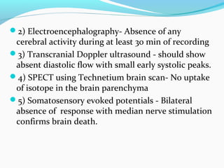 2) Electroencephalography- Absence of any
cerebral activity during at least 30 min of recording
3) Transcranial Doppler ultrasound - should show
absent diastolic flow with small early systolic peaks.
4) SPECT using Technetium brain scan- No uptake
of isotope in the brain parenchyma
5) Somatosensory evoked potentials - Bilateral
absence of response with median nerve stimulation
confirms brain death.
 