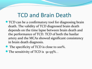 TCD and Brain Death
TCD can be a confirmatory tool for diagnosing brain
death. The validity of TCD diagnosed brain death
depends on the time lapse between brain death and
the performance of TCD. TCD of both the basilar
artery and the MCAs showed significant consistency
in brain death diagnosis.
 The specificity of TCD is close to 100%.
The sensitivity of TCD is 91-95%. .
 