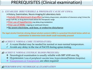 1) ESTABLISH IRREVERSIBLE & PROXIMATE CAUSE OF COMA:
History, Examination, Neuro-imaging & Laboratory tests
Exclude CNS-depressant drug effect by history, drug screen, calculation of clearance using 5 times the
drug’s half-life, or drug plasma levels below the therapeutic range
Prior use of hypothermia may delay drug metabolism
Prior use of NMBs: ongoing or continued infusion
No severe electrolyte, acid-base, or endocrine disturbance
The legal alcohol limit for driving (blood alcohol content 0.08%) is a practical threshold below which an
examination to determine brain death could reasonably proceed
2) ACHIEVE NORMAL CORE TEMPERATURE:
 A warm blanket may be needed for normal or near-normal temperature.
 Avoids any delay in the rise of PaCO2 during apnea testing.
3) ACHIEVE NORMAL SYSTOLIC BLOOD PRESSURE:
 Neurological examination is usually reliable with SBP ≥100 mm Hg
 Hypotension: Loss of peripheral vascular tone, hypovolemia(Diabetes Insipidus)
 Vasopressors or Vasopressin are often required
4) PERFORM ONE NEUROLGICAL EXAMINATION
PREREQUISITES (Clinical examination)
 