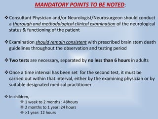 MANDATORY POINTS TO BE NOTED:
Consultant Physician and/or Neurologist/Neurosurgeon should conduct
a thorough and methodological clinical examination of the neurological
status & functioning of the patient
Examination should remain consistent with prescribed brain stem death
guidelines throughout the observation and testing period
Two tests are necessary, separated by no less than 6 hours in adults
Once a time interval has been set for the second test, it must be
carried out within that interval, either by the examining physician or by
suitable designated medical practitioner
 In children,
 1 week to 2 months : 48hours
 2 months to 1 year: 24 hours
 >1 year: 12 hours
 