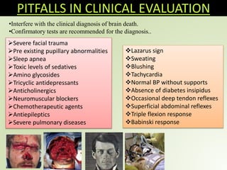 PITFALLS IN CLINICAL EVALUATION
•Interfere with the clinical diagnosis of brain death.
•Confirmatory tests are recommended for the diagnosis..
Severe facial trauma
Pre existing pupillary abnormalities
Sleep apnea
Toxic levels of sedatives
Amino glycosides
Tricyclic antidepressants
Anticholinergics
Neuromuscular blockers
Chemotherapeutic agents
Antiepileptics
Severe pulmonary diseases
Lazarus sign
Sweating
Blushing
Tachycardia
Normal BP without supports
Absence of diabetes insipidus
Occasional deep tendon reflexes
Superficial abdominal reflexes
Triple flexion response
Babinski response
 