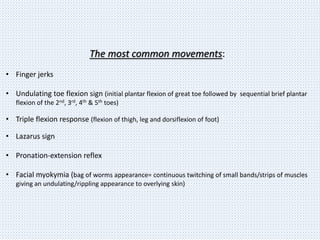 The most common movements:
• Finger jerks
• Undulating toe flexion sign (initial plantar flexion of great toe followed by sequential brief plantar
flexion of the 2nd, 3rd, 4th & 5th toes)
• Triple flexion response (flexion of thigh, leg and dorsiflexion of foot)
• Lazarus sign
• Pronation-extension reflex
• Facial myokymia (bag of worms appearance= continuous twitching of small bands/strips of muscles
giving an undulating/rippling appearance to overlying skin)
 