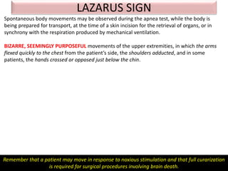 LAZARUS SIGN
Spontaneous body movements may be observed during the apnea test, while the body is
being prepared for transport, at the time of a skin incision for the retrieval of organs, or in
synchrony with the respiration produced by mechanical ventilation.
BIZARRE, SEEMINGLY PURPOSEFUL movements of the upper extremities, in which the arms
flexed quickly to the chest from the patient’s side, the shoulders adducted, and in some
patients, the hands crossed or opposed just below the chin.
Remember that a patient may move in response to noxious stimulation and that full curarization
is required for surgical procedures involving brain death.
 