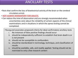 ANCILLARY TESTS
•Tests that confirm the loss of bioelectrical activity of the brain or the cerebral
circulatory arrest.
• NOT ALWAYS MANDATORY FOR ADULTS.
• Can reduce the time of observation and are strongly recommended when
uncertainties exist about the reliability of certain aspects of the clinical
examinations and in situations in which the apnea testing cannot be
completed.
•Young and associates proposed criteria for ideal confirmatory ancillary tests
i. No instances of false positive findings should occur
ii. should be independently sufficient to establish that brain death is or
is not present
iii. should not be susceptible to confounders
iv. should be standardized in technology, technique, and classification of
results
v. should be available, safe, and readily applied. Testing should not be
restricted to only a few research centers
 
