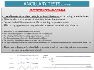 ANCILLARY TESTS (….contd)
ELECTROENCEPHALOGRAM:
• Loss of bioelectric brain activity for at least 30 minutes of recording, is a reliable test.
• EEG may also not show electrical activity in barbiturate coma.
• Devices in the ICU may cause artifacts, leading to spurious results.
• Affected by hypothermia, drug administration and metabolic disturbances.
• A minimum of 8 scalp electrodes should be used.
• Inter-electrode impedance should be between 100 and 10,000 Ω .
• The integrity of the entire recording system should be tested.
• The distance between electrodes should be at least 10 cm.
• The sensitivity should be increased to at least 2 V for 30 minutes.
• The high-frequency filter setting should not be set below 30 Hz & the low-frequency setting should not be above 1 Hz.
• Electroencephalography should demonstrate a lack of reactivity to intense somato-
sensory or audiovisual stimuli.
 