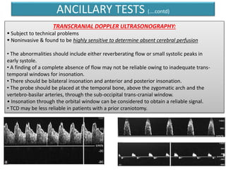 ANCILLARY TESTS (….contd)
TRANSCRANIAL DOPPLER ULTRASONOGRAPHY:
 Subject to technical problems
 Noninvasive & found to be highly sensitive to determine absent cerebral perfusion
• The abnormalities should include either reverberating flow or small systolic peaks in
early systole.
• A finding of a complete absence of flow may not be reliable owing to inadequate trans-
temporal windows for insonation.
• There should be bilateral insonation and anterior and posterior insonation.
• The probe should be placed at the temporal bone, above the zygomatic arch and the
vertebro-basilar arteries, through the sub-occipital trans-cranial window.
• Insonation through the orbital window can be considered to obtain a reliable signal.
• TCD may be less reliable in patients with a prior craniotomy.
 