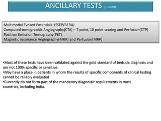 •Most of these tests have been validated against the gold standard of bedside diagnosis and
are not 100% specific or sensitive.
•May have a place in patients in whom the results of specific components of clinical testing
cannot be reliably evaluated
•Currently do not form part of the mandatory diagnostic requirements in most
countries, including India.
Multimodal Evoked Potentials. (SSEP/BERA)
Computed tomographic Angiography(CTA) – 7 point, 10 point scoring and Perfusion(CTP)
Positron Emission Tomography(PET)
Magnetic resonance Angiography(MRA) and Perfusion(MRP)
ANCILLARY TESTS (….contd)
 