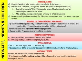 NEONATES,INFANTS&CHILDREN PREREQUISITES:
a) Correct hypothermia, hypotension, metabolic disturbances
b) Discontinue sedatives, analgesics, NMBs, anticonvulsants (based on t ½)
i. Supra therapeutic/ High therapeutic range: No diagnosis based on
Neurological examination alone.
ii. Mid and low therapeutic range: unlikely to affect diagnosis
a) Defer neurological examination for 24-48hrs: Immediately after CPR, severe cute brain
injuries
NUMBER OF EXAMINATIONS, EXAMINERS:
2 examinations separated by an observation period (1st = determines if criteria are
met for BD, 2nd =confirms that the child fulfilled BD criteria)
Examinations by 2 different attending physicians.
Apnea test by Physician in charge of the ventilator
OBSERVATION PERIODS:
A. Neonates(37wk gestation to 30days age): 24hrs
B. Infants(>30days) and Children(<18yrs): 12hrs
APNEA TESTING:
PaCO2 >60mm Hg or ∆PaCO2 >20mm Hg.
Desaturation <85%, or inability to reach PaCO2 60mm Hg: Perform Ancillary tests.
ANCILLARY TESTS:
Never a substitute for clinical examination
If tests are unreliable, waiting period= 24hrs. Supportive care must be continued
during this period.
 
