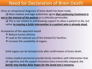 Need for Declaration of Brain Death
Once an unequivocal diagnosis of brain death has been made,
 Most medical and legal authorities agree that continuing treatment is
not in the interest of the patient or is ethically permissible.
 This is not related to withdrawing support to allow a patient to die, but
rather to ceasing a futile intervention in a patient who is already dead.
Acceptance of this approach would
 Reduce human distress
 Lead to the rational use of the limited ICU facilities
 Increase the availability of organs.
Solid organs can be donated only after confirmation of brain death.
Unless medical personnel provide family members with information that
all cognitive and life support functions have irreversibly stopped, the
family may harbor false hopes for the loved one's recovery.
 