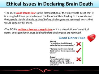Ethical Issues in Declaring Brain Death
•The DDR (Dead Donor Rule) is the formalization of the widely held belief that it
is wrong to kill one person to save the life of another, leading to the conclusion
that people should already be dead before vital organs are removed, an act that
would certainly kill them.
•The DDR is neither a law nor a regulation — it is a description of an ethical
norm: an organ donor must be dead before vital organs are removed.
 