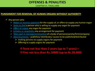 OFFENSES & PENALITIES
CHAPTER VI, THOA,1994
PUNISHMENT FOR REMOVAL OF HUMAN ORGANS WITHOUT AUTHORITY:
 Any person who
 Makes or receives payment for the supply of, or offers to supply any human organ
 Seeks to find a person who is willing to supply any organ for payment
 Offers to supply any organ for payment
 Initiates or negotiates any arrangement for payment
 Takes part in management/control of a body of persons(society/firm/company)
 Advertisements – publishes/ distributes/ causes to be published/distributed
 Inviting persons to supply organs for payment
 Offering to supply organs for payment
Term not less than 2 years (up to 7 years) +
Fine not less than Rs.10000 (up to Rs.20,000)
 
