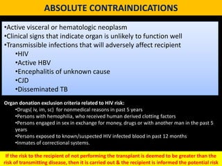 ABSOLUTE CONTRAINDICATIONS
•Active visceral or hematologic neoplasm
•Clinical signs that indicate organ is unlikely to function well
•Transmissible infections that will adversely affect recipient
•HIV
•Active HBV
•Encephalitis of unknown cause
•CJD
•Disseminated TB
Organ donation exclusion criteria related to HIV risk:
•Drugs( iv, im, sc) for nonmedical reasons in past 5 years
•Persons with hemophilia, who received human derived clotting factors
•Persons engaged in sex in exchange for money, drugs or with another man in the past 5
years
•Persons exposed to known/suspected HIV infected blood in past 12 months
•Inmates of correctional systems.
If the risk to the recipient of not performing the transplant is deemed to be greater than the
risk of transmitting disease, then it is carried out & the recipient is informed the potential risk
 