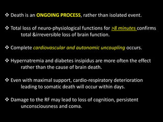  Death is an ONGOING PROCESS, rather than isolated event.
 Total loss of neuro-physiological functions for >8 minutes confirms
total &irreversible loss of brain function.
 Complete cardiovascular and autonomic uncoupling occurs.
 Hypernatremia and diabetes insipidus are more often the effect
rather than the cause of brain death.
 Even with maximal support, cardio-respiratory deterioration
leading to somatic death will occur within days.
 Damage to the RF may lead to loss of cognition, persistent
unconsciousness and coma.
 