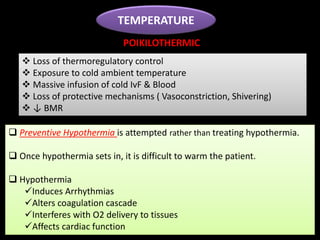 TEMPERATURE
 Loss of thermoregulatory control
 Exposure to cold ambient temperature
 Massive infusion of cold IvF & Blood
 Loss of protective mechanisms ( Vasoconstriction, Shivering)
 ↓ BMR
 Preventive Hypothermia is attempted rather than treating hypothermia.
 Once hypothermia sets in, it is difficult to warm the patient.
 Hypothermia
Induces Arrhythmias
Alters coagulation cascade
Interferes with O2 delivery to tissues
Affects cardiac function
POIKILOTHERMIC
 