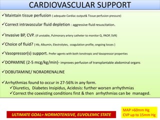 CARDIOVASCULAR SUPPORT
Maintain tissue perfusion ( adequate Cardiac output& Tissue perfusion pressure)
Correct intravascular fluid depletion : aggressive fluid resuscitation.
Invasive BP, CVP. (if unstable, Pulmonary artery catheter to monitor Q, PAOP, SVR)
Choice of fluid? { Hb, Albumin, Electrolytes, coagulation profile, ongoing losses }
Vasopressor(s) support. Prefer agents with both Ionotropic and Vasopressor properties
DOPAMINE (2-5 mcg/kg/min)- improves perfusion of transplantable abdominal organs
DOBUTAMINE/ NORADRENALINE
Arrhythmias found to occur in 27-56% in any form.
Diuretics, Diabetes Insipidus, Acidosis: further worsen arrhythmias
Correct the coexisting conditions first & then arrhythmias can be managed.
MAP >60mm Hg
CVP up to 15mm HgULTIMATE GOAL= NORMOTENSIVE, EUVOLEMIC STATE
 