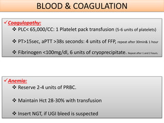 BLOOD & COAGULATION
Coagulopathy:
 PLC< 65,000/CC: 1 Platelet pack transfusion (5-6 units of platelets)
 PT>15sec, aPTT >38s seconds: 4 units of FFP, repeat after 30min& 1 hour
 Fibrinogen <100mg/dl, 6 units of cryoprecipitate. Repeat after 1 and 2 hours.
Anemia:
 Reserve 2-4 units of PRBC.
 Maintain Hct 28-30% with transfusion
 Insert NGT, if UGI bleed is suspected
 