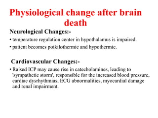 Physiological change after brain
death
Neurological Changes:-
• temperature regulation center in hypothalamus is impaired.
• patient becomes poikilothermic and hypothermic.
Cardiovascular Changes:-
• Raised ICP may cause rise in catecholamines, leading to
'sympathetic storm', responsible for the increased blood pressure,
cardiac dysrhythmias, ECG abnormalities, myocardial damage
and renal impairment.
 