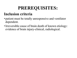 PREREQUISITES:
Inclusion criteria
•patient must be totally unresponsive and ventilator
dependent.
•Irreversible cause of brain death of known etiology:
evidence of brain injury-clinical, radiological.
 