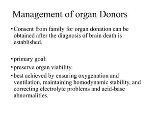 Management of organ Donors
•Consent from family for organ donation can be
obtained after the diagnosis of brain death is
established.
•primary goal:
•preserve organ viability.
•best achieved by ensuring oxygenation and
ventilation, maintaining homodynamic stability, and
correcting electrolyte problems and acid-base
abnormalities.
 