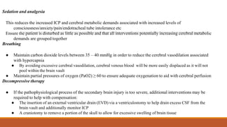 Sedation and analgesia
This reduces the increased ICP and cerebral metabolic demands associated with increased levels of
consciousness/anxiety/pain/endotracheal tube intolerance etc
Ensure the patient is disturbed as little as possible and that all interventions potentially increasing cerebral metabolic
demands are grouped together
Breathing
● Maintain carbon dioxide levels between 35 – 40 mmHg in order to reduce the cerebral vasodilation associated
with hypercapnia
● By avoiding excessive cerebral vasodilation, cerebral venous blood will be more easily displaced as it will not
pool within the brain vault
● Maintain partial pressures of oxygen (PaO2) ≥ 60 to ensure adequate oxygenation to aid with cerebral perfusion
Decompressive therapy
● If the pathophysiological process of the secondary brain injury is too severe, additional interventions may be
required to help with compensation:
● The insertion of an external ventricular drain (EVD) via a ventriculostomy to help drain excess CSF from the
brain vault and additionally monitor ICP
● A craniotomy to remove a portion of the skull to allow for excessive swelling of brain tissue
 