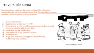 Irreversible coma
Exclusion of any condition that might confound the subsequent
examination of cortical or brain stem function. The conditions that may
confound clinical diagnosis of brain death are:
1. Shock/ hypotension.
2. Hypothermia -temperature < 32°C.
3. Drugs known to alter neurologic, neuromuscular function and
electroencephalographic testing, like-
❖ anaesthetic agents, barbiturates
❖ neuroparalytic drugs, benzodiazepines
❖ Methaqualone
❖ High dose bretylium, amitryptiline, meprobamate,
trichloroethylene, alcohols.
 