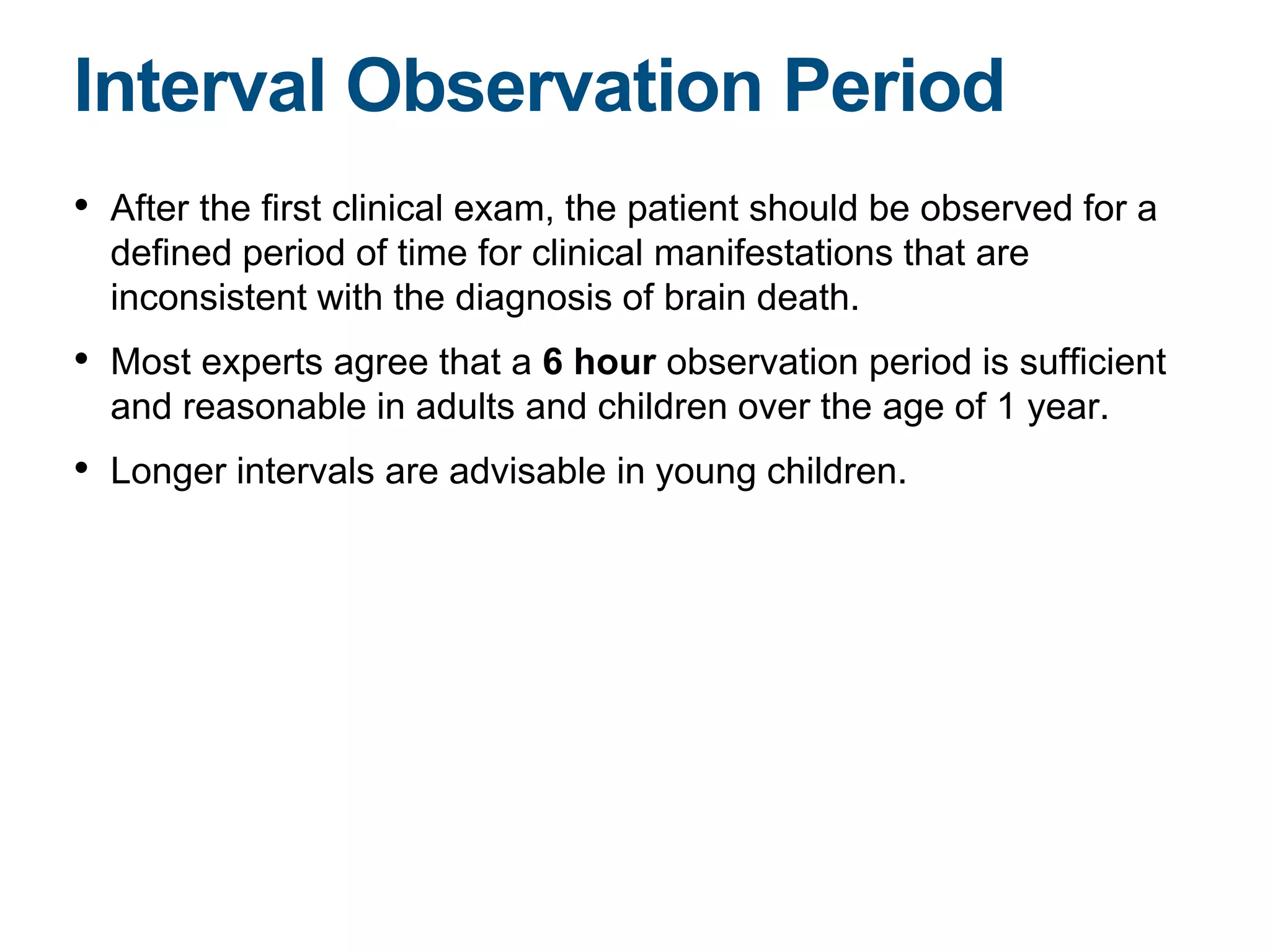 • After the first clinical exam, the patient should be observed for a
defined period of time for clinical manifestations that are
inconsistent with the diagnosis of brain death.
• Most experts agree that a 6 hour observation period is sufficient
and reasonable in adults and children over the age of 1 year.
• Longer intervals are advisable in young children.
Interval Observation Period
 