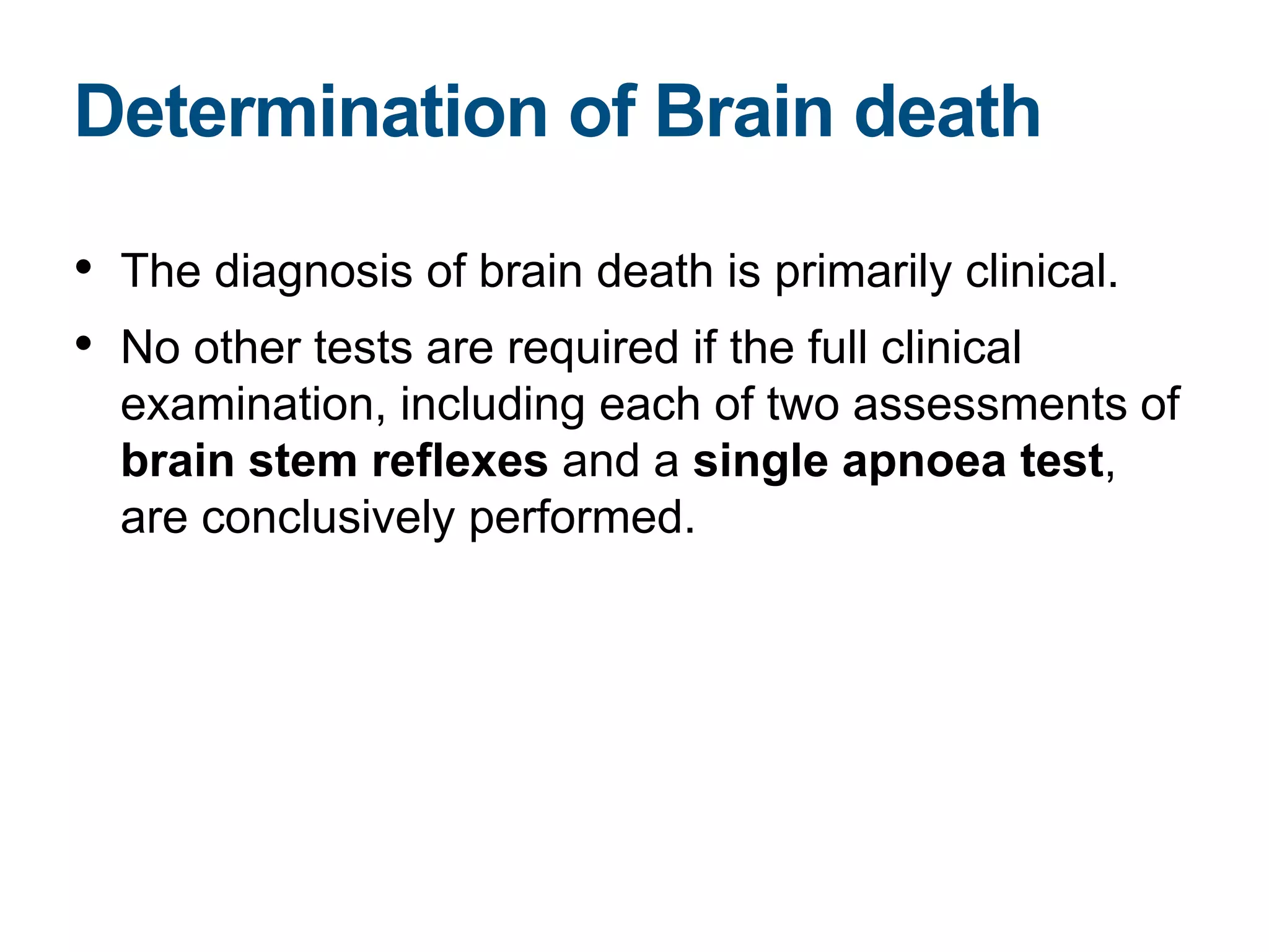 • The diagnosis of brain death is primarily clinical.
• No other tests are required if the full clinical
examination, including each of two assessments of
brain stem reflexes and a single apnoea test,
are conclusively performed.
Determination of Brain death
 