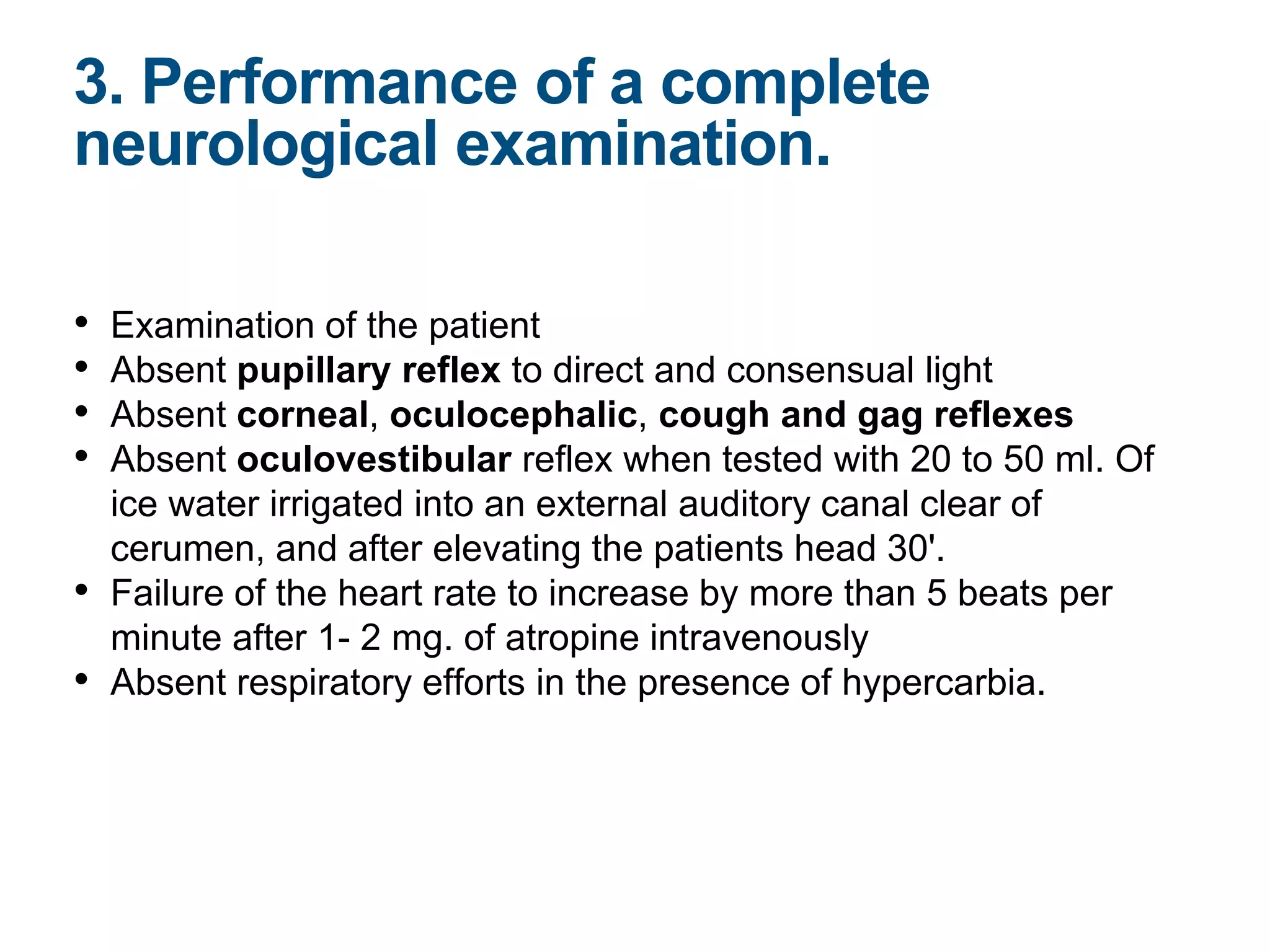 • Examination of the patient
• Absent pupillary reflex to direct and consensual light
• Absent corneal, oculocephalic, cough and gag reflexes
• Absent oculovestibular reflex when tested with 20 to 50 ml. Of
ice water irrigated into an external auditory canal clear of
cerumen, and after elevating the patients head 30'.
• Failure of the heart rate to increase by more than 5 beats per
minute after 1- 2 mg. of atropine intravenously
• Absent respiratory efforts in the presence of hypercarbia.
3. Performance of a complete
neurological examination.
 