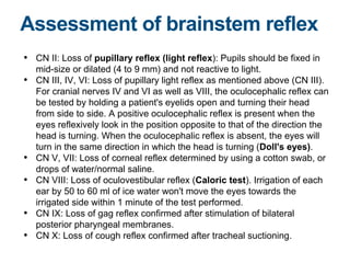 • CN II: Loss of pupillary reflex (light reflex): Pupils should be fixed in
mid-size or dilated (4 to 9 mm) and not reactive to light.
• CN III, IV, VI: Loss of pupillary light reflex as mentioned above (CN III).
For cranial nerves IV and VI as well as VIII, the oculocephalic reflex can
be tested by holding a patient's eyelids open and turning their head
from side to side. A positive oculocephalic reflex is present when the
eyes reflexively look in the position opposite to that of the direction the
head is turning. When the oculocephalic reflex is absent, the eyes will
turn in the same direction in which the head is turning (Doll's eyes).
• CN V, VII: Loss of corneal reflex determined by using a cotton swab, or
drops of water/normal saline.
• CN VIII: Loss of oculovestibular reflex (Caloric test). Irrigation of each
ear by 50 to 60 ml of ice water won't move the eyes towards the
irrigated side within 1 minute of the test performed.
• CN IX: Loss of gag reflex confirmed after stimulation of bilateral
posterior pharyngeal membranes.
• CN X: Loss of cough reflex confirmed after tracheal suctioning.
Assessment of brainstem reflex
 