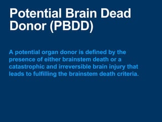 Potential Brain Dead
Donor (PBDD)
A potential organ donor is defined by the
presence of either brainstem death or a
catastrophic and irreversible brain injury that
leads to fulfilling the brainstem death criteria.
 