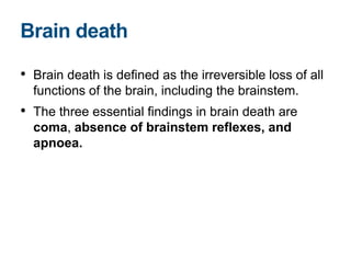 • Brain death is defined as the irreversible loss of all
functions of the brain, including the brainstem.
• The three essential findings in brain death are
coma, absence of brainstem reflexes, and
apnoea.
Brain death
 