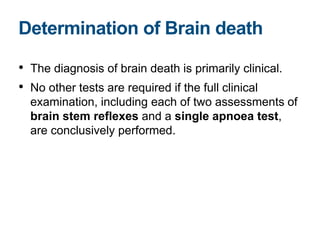 • The diagnosis of brain death is primarily clinical.
• No other tests are required if the full clinical
examination, including each of two assessments of
brain stem reflexes and a single apnoea test,
are conclusively performed.
Determination of Brain death
 