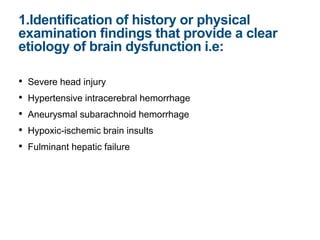 • Severe head injury
• Hypertensive intracerebral hemorrhage
• Aneurysmal subarachnoid hemorrhage
• Hypoxic-ischemic brain insults
• Fulminant hepatic failure
1.Identification of history or physical
examination findings that provide a clear
etiology of brain dysfunction i.e:
 