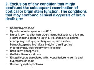 • Shock/ hypotension
• Hypothermia -temperature < 32°C
• Drugs known to alter neurologic, neuromuscular function and
electroencephalographic testing, like anaesthetic agents,
neuroparalytic drugs, methaqualone, barbiturates,
benzodiazepines, high dose bretylium, amitryptiline,
meprobamate, trichloroethylene, alcohols.
• Brain stem encephalitis.
• Guillain- Barre' syndrome.
• Encephlopathy associated with hepatic failure, uraemia and
hyperosmolar coma
• Severe hypophosphatemia.
2. Exclusion of any condition that might
confound the subsequent examination of
cortical or brain stem function. The conditions
that may confound clinical diagnosis of brain
death are:
 