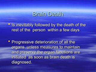 Brain Death
Brain Death
 Is inevitably followed by the death of the
Is inevitably followed by the death of the
rest of the person within a few days
rest of the person within a few days
 Progressive deterioration of all the
Progressive deterioration of all the
organs unless measures to maintain
organs unless measures to maintain
and preserve the organ functions are
and preserve the organ functions are
initiated as soon as brain death is
initiated as soon as brain death is
diagnosed.
diagnosed.
 