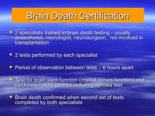 Brain Death Certification
Brain Death Certification
 2 specialists trained in brain death testing - usually
2 specialists trained in brain death testing - usually
anaesthetist, neurologist, neurosurgeon, not involved in
anaesthetist, neurologist, neurosurgeon, not involved in
transplantation
transplantation
 2 tests performed by each specialist
2 tests performed by each specialist
 Period of observation between tests – 6 hours apart
Period of observation between tests – 6 hours apart
 Test for brain stem function (cranial nerves function) and
Test for brain stem function (cranial nerves function) and
cardiorespiratory centres including apnoea test
cardiorespiratory centres including apnoea test
 Brain death confirmed when second set of tests
Brain death confirmed when second set of tests
completed by both specialists
completed by both specialists
 