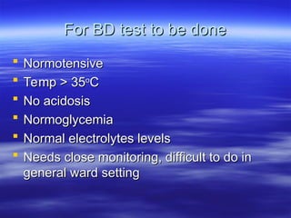 For BD test to be done
For BD test to be done
 Normotensive
Normotensive
 Temp > 35
Temp > 35o
o
C
C
 No acidosis
No acidosis
 Normoglycemia
Normoglycemia
 Normal electrolytes levels
Normal electrolytes levels
 Needs close monitoring, difficult to do in
Needs close monitoring, difficult to do in
general ward setting
general ward setting
 