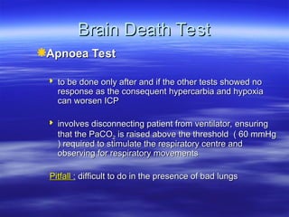 Brain Death Test
Brain Death Test
Apnoea Test
Apnoea Test
 to be done only after and if the other tests showed no
to be done only after and if the other tests showed no
response as the consequent hypercarbia and hypoxia
response as the consequent hypercarbia and hypoxia
can worsen ICP
can worsen ICP
 involves disconnecting patient from ventilator, ensuring
involves disconnecting patient from ventilator, ensuring
that the PaCO
that the PaCO2
2 is raised above the threshold ( 60 mmHg
is raised above the threshold ( 60 mmHg
) required to stimulate the respiratory centre and
) required to stimulate the respiratory centre and
observing for respiratory movements
observing for respiratory movements
Pitfall
Pitfall :
: difficult to do in the presence of bad lungs
difficult to do in the presence of bad lungs
 