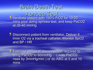Brain Death Test
Brain Death Test
Apnoea Test
Apnoea Test
 Ventilate patient with 100% FiO2 for 10-20
Ventilate patient with 100% FiO2 for 10-20
mins prior doing apnoea test, and keep PaCO2
mins prior doing apnoea test, and keep PaCO2
at 35-40 mmHg
at 35-40 mmHg
 Disconnect patient from ventilator. Deliver 6
Disconnect patient from ventilator. Deliver 6
l/min O2 via a tracheal catheter. Monitor SpO2
l/min O2 via a tracheal catheter. Monitor SpO2
and BP / HR
and BP / HR
 Estimate period of disconnection required to
Estimate period of disconnection required to
bring PaCO2 to 60mmHg ( note PaCO2
bring PaCO2 to 60mmHg ( note PaCO2
rises by 3mmHg/min ) or do ABG at 5 and 10
rises by 3mmHg/min ) or do ABG at 5 and 10
mins
mins
 