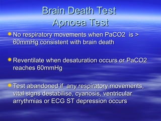 Brain Death Test
Brain Death Test
Apnoea Test
Apnoea Test
No respiratory movements when PaCO2 is >
No respiratory movements when PaCO2 is >
60mmHg consistent with brain death
60mmHg consistent with brain death
Reventilate when desaturation occurs or PaCO2
Reventilate when desaturation occurs or PaCO2
reaches 60mmHg
reaches 60mmHg
Test abandoned if any respiratory movements,
Test abandoned if any respiratory movements,
vital signs destabilise, cyanosis, ventricular
vital signs destabilise, cyanosis, ventricular
arrythmias or ECG ST depression occurs
arrythmias or ECG ST depression occurs
 