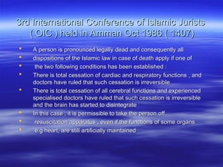 3rd International Conference of Islamic Jurists
3rd International Conference of Islamic Jurists
( OIC ) held in Amman Oct 1986 ( 1407)
( OIC ) held in Amman Oct 1986 ( 1407)
 A person is pronounced legally dead and consequently all
A person is pronounced legally dead and consequently all
 dispositions of the Islamic law in case of death apply if one of
dispositions of the Islamic law in case of death apply if one of
 the two following conditions has been established :
the two following conditions has been established :
 There is total cessation of cardiac and respiratory functions , and
There is total cessation of cardiac and respiratory functions , and
doctors have ruled that such cessation is irreversible
doctors have ruled that such cessation is irreversible
 There is total cessation of all cerebral functions and experienced
There is total cessation of all cerebral functions and experienced
specialised doctors have ruled that such cessation is irreversible
specialised doctors have ruled that such cessation is irreversible
and the brain has started to disintegrate
and the brain has started to disintegrate
 In this case , it is permissible to take the person off
In this case , it is permissible to take the person off
 resuscitation apparatus , even if the functions of some organs
resuscitation apparatus , even if the functions of some organs
 e.g heart, are still artificially maintained
e.g heart, are still artificially maintained
 