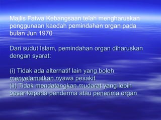 Majlis Fatwa Kebangsaan telah mengharuskan
penggunaan kaedah pemindahan organ pada
bulan Jun 1970
Dari sudut Islam, pemindahan organ diharuskan
Dari sudut Islam, pemindahan organ diharuskan
dengan syarat:
dengan syarat:
(i) Tidak ada alternatif lain yang boleh
(i) Tidak ada alternatif lain yang boleh
menyelamatkan nyawa pesakit
menyelamatkan nyawa pesakit
(ii) Tidak mendatangkan mudarat yang lebih
(ii) Tidak mendatangkan mudarat yang lebih
besar kepada penderma atau penerima organ
besar kepada penderma atau penerima organ
 