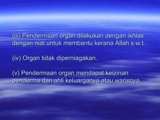 (iii) Pendermaan organ dilakukan dengan ikhlas
(iii) Pendermaan organ dilakukan dengan ikhlas
dengan niat untuk membantu kerana Allah s.w.t.
dengan niat untuk membantu kerana Allah s.w.t.
(iv) Organ tidak diperniagakan.
(iv) Organ tidak diperniagakan.
(v) Pendermaan organ mendapat keizinan
(v) Pendermaan organ mendapat keizinan
penderma dan ahli keluarganya atau warisnya.
penderma dan ahli keluarganya atau warisnya.
 
