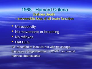 1968 –Harvard Criteria
1968 –Harvard Criteria
Defines death
Defines death
- irreversible loss of all brain function
- irreversible loss of all brain function
 Unreceptivity
Unreceptivity
 No movements or breathing
No movements or breathing
 No reflexes
No reflexes
 Flat EEG
Flat EEG
All repeated at least 24 hrs with no change
All repeated at least 24 hrs with no change
Exclusion of hypothermia ( <32.2
Exclusion of hypothermia ( <32.20
0
C ) or central
C ) or central
nervous depressants
nervous depressants
 