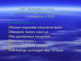 1971
1971 Mohandas & Chou
Mohandas & Chou
- state of irreversible damage to brainstem
- state of irreversible damage to brainstem
- irrelevance of EEG
- irrelevance of EEG
Minnesota Criteria
Minnesota Criteria
Known irreparable intracranial lesion
Known irreparable intracranial lesion
Metabolic factors ruled out
Metabolic factors ruled out
No spontaneous movement
No spontaneous movement
Apnoea ( 4 mins )
Apnoea ( 4 mins )
Absent brainstem reflexes
Absent brainstem reflexes
All findings unchanged after 12 hours
All findings unchanged after 12 hours
 