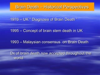 Brain Death – Historical Perspectives
Brain Death – Historical Perspectives
1976 – UK “ Diagnosis of Brain Death “
1976 – UK “ Diagnosis of Brain Death “
1995 – Concept of brain stem death in UK
1995 – Concept of brain stem death in UK
1993 – Malaysian consensus on Brain Death
1993 – Malaysian consensus on Brain Death
Dx of brain death now accepted throughout the
Dx of brain death now accepted throughout the
world
world
 