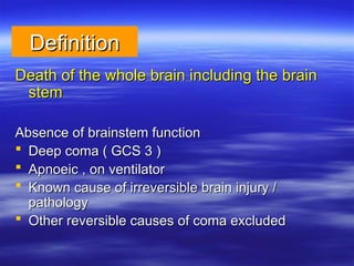 Definition
Definition
Death of the whole brain including the brain
Death of the whole brain including the brain
stem
stem
Absence of brainstem function
Absence of brainstem function
 Deep coma ( GCS 3 )
Deep coma ( GCS 3 )
 Apnoeic , on ventilator
Apnoeic , on ventilator
 Known cause of irreversible brain injury /
Known cause of irreversible brain injury /
pathology
pathology
 Other reversible causes of coma excluded
Other reversible causes of coma excluded
 