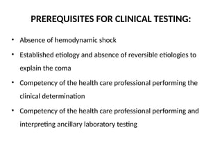 PREREQUISITES FOR CLINICAL TESTING:
• Absence of hemodynamic shock
• Established etiology and absence of reversible etiologies to
explain the coma
• Competency of the health care professional performing the
clinical determination
• Competency of the health care professional performing and
interpreting ancillary laboratory testing
 