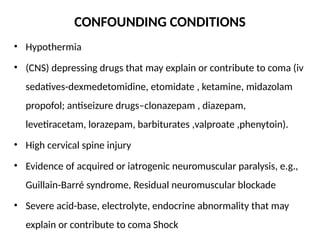 CONFOUNDING CONDITIONS
• Hypothermia
• (CNS) depressing drugs that may explain or contribute to coma (iv
sedatives-dexmedetomidine, etomidate , ketamine, midazolam
propofol; antiseizure drugs–clonazepam , diazepam,
levetiracetam, lorazepam, barbiturates ,valproate ,phenytoin).
• High cervical spine injury
• Evidence of acquired or iatrogenic neuromuscular paralysis, e.g.,
Guillain-Barré syndrome, Residual neuromuscular blockade
• Severe acid-base, electrolyte, endocrine abnormality that may
explain or contribute to coma Shock
 